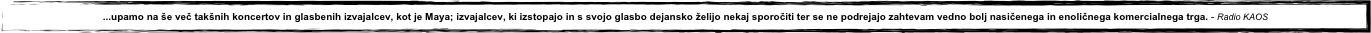 ...upamo na še več takšnih koncertov in glasbenih izvajalcev, kot je Maya; izvajalcev, ki izstopajo in s svojo glasbo dejansko želijo nekaj sporočiti ter se ne podrejajo zahtevam vedno bolj nasičenega in enoličnega komercialnega trga. - Radio KAOS
